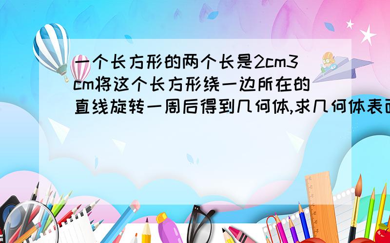 一个长方形的两个长是2cm3cm将这个长方形绕一边所在的直线旋转一周后得到几何体,求几何体表面积体积