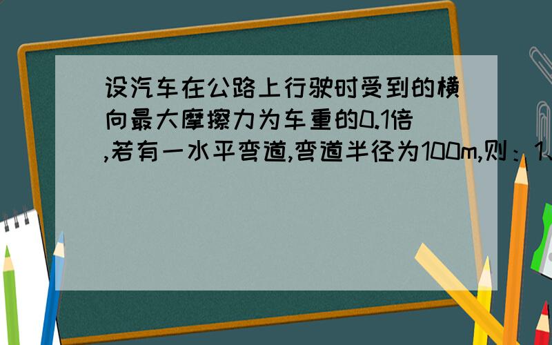 设汽车在公路上行驶时受到的横向最大摩擦力为车重的0.1倍,若有一水平弯道,弯道半径为100m,则：1、汽车过弯道的安全速度不能超过多少?2、若转弯处的路面外高内低,当汽车的速度为20m/s时,