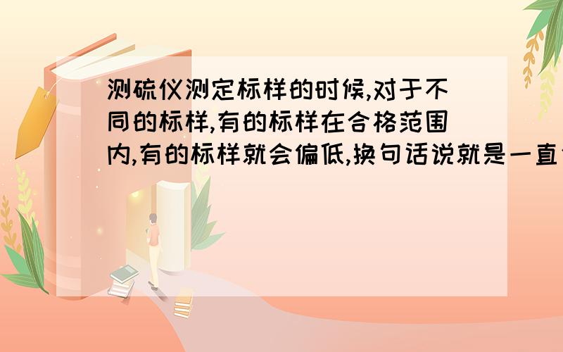 测硫仪测定标样的时候,对于不同的标样,有的标样在合格范围内,有的标样就会偏低,换句话说就是一直使用的标样是合格的,本想再换一个标样再测硫值就会偏低,该怎么处理