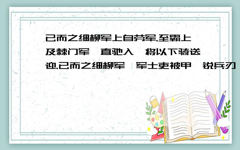 已而之细柳军上自劳军.至霸上及棘门军,直驰入,将以下骑送迎.已而之细柳军,军士吏被甲,锐兵刃,彀弓弩,持满.天子先驱至,不得入.先驱曰：“天子且至!”