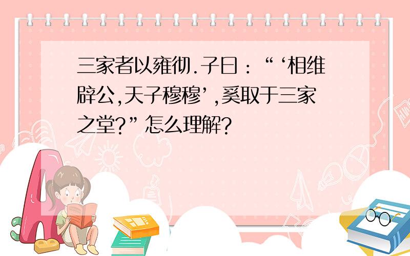 三家者以雍彻.子曰：“‘相维辟公,天子穆穆’,奚取于三家之堂?”怎么理解?