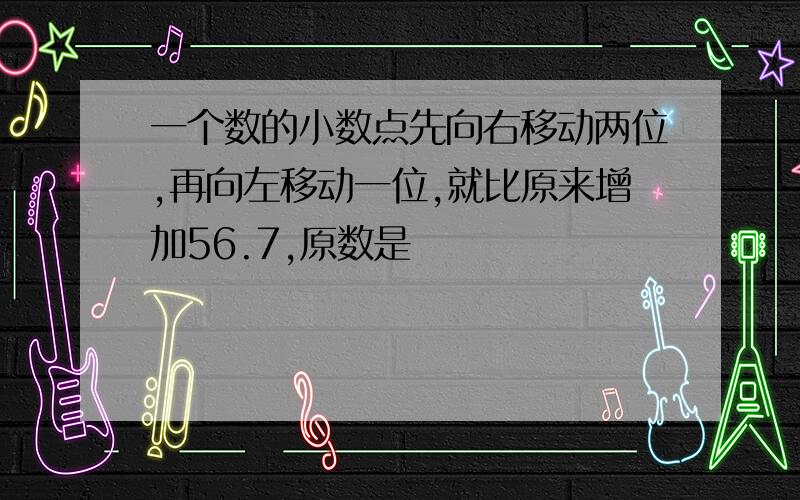 一个数的小数点先向右移动两位,再向左移动一位,就比原来增加56.7,原数是