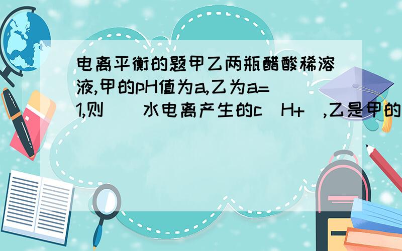 电离平衡的题甲乙两瓶醋酸稀溶液,甲的pH值为a,乙为a=1,则（）水电离产生的c(H+),乙是甲的十倍,对么?怎么算的