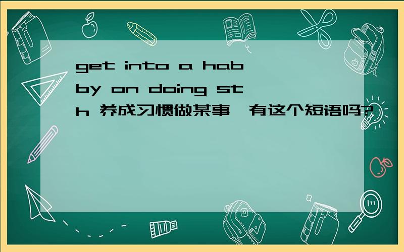 get into a habby on doing sth 养成习惯做某事,有这个短语吗?