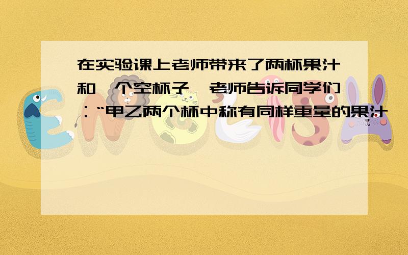 在实验课上老师带来了两杯果汁和一个空杯子,老师告诉同学们：“甲乙两个杯中称有同样重量的果汁,已知甲在实验课上老师带来了两瓶果汁和一个空杯子,老师告诉同学们：“甲乙两个瓶中