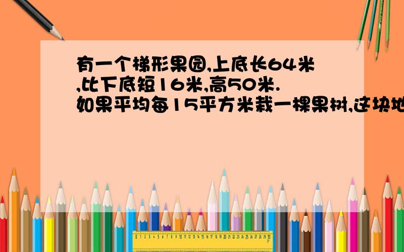 有一个梯形果园,上底长64米,比下底短16米,高50米.如果平均每15平方米栽一棵果树,这块地一共可栽多少