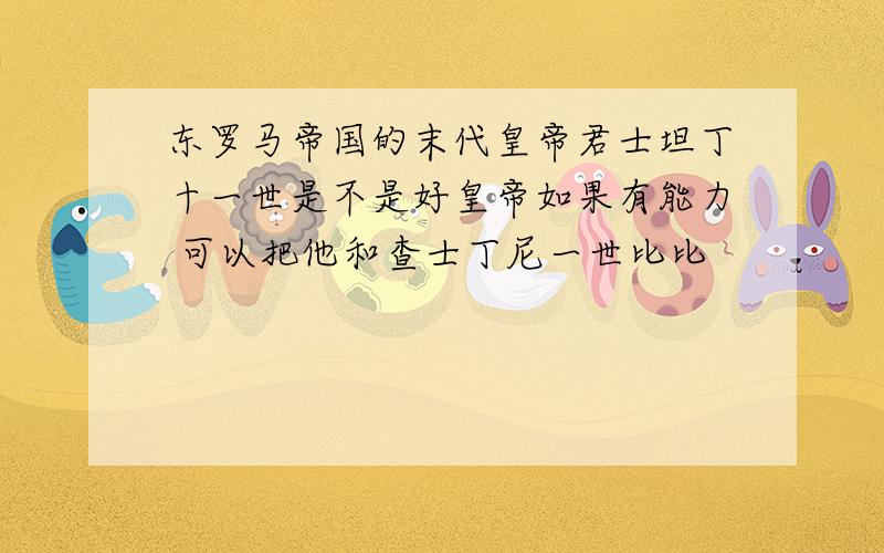 东罗马帝国的末代皇帝君士坦丁十一世是不是好皇帝如果有能力 可以把他和查士丁尼一世比比