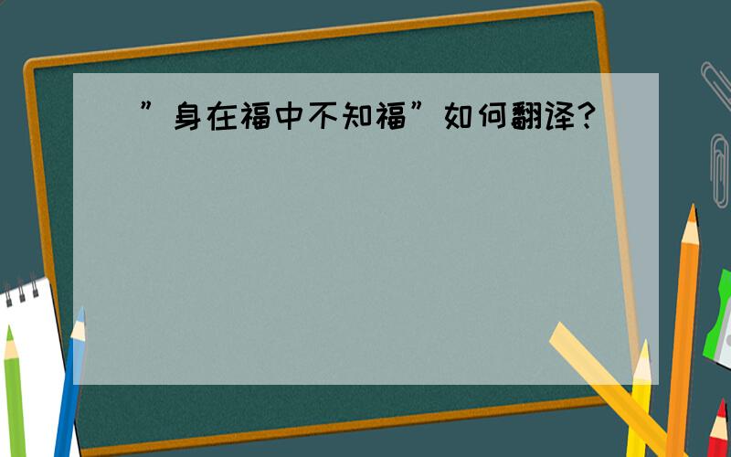 ”身在福中不知福”如何翻译?