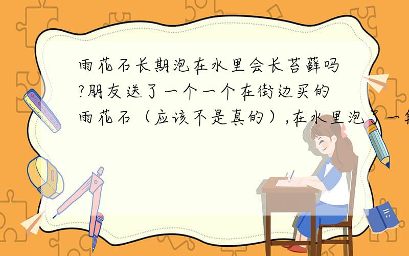 雨花石长期泡在水里会长苔藓吗?朋友送了一个一个在街边买的雨花石（应该不是真的）,在水里泡了一段时间后,发现断裂处好像有一点点青苔