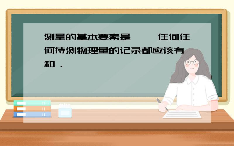 测量的基本要素是 ,,任何任何待测物理量的记录都应该有 和 .