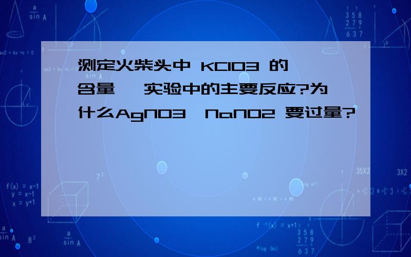 测定火柴头中 KClO3 的含量 ,实验中的主要反应?为什么AgNO3,NaNO2 要过量?