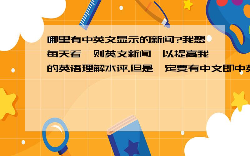 哪里有中英文显示的新闻?我想每天看一则英文新闻,以提高我的英语理解水评.但是一定要有中文即中英文一起的新文.走感性路线:你提供的只有英文,没有中文啊?