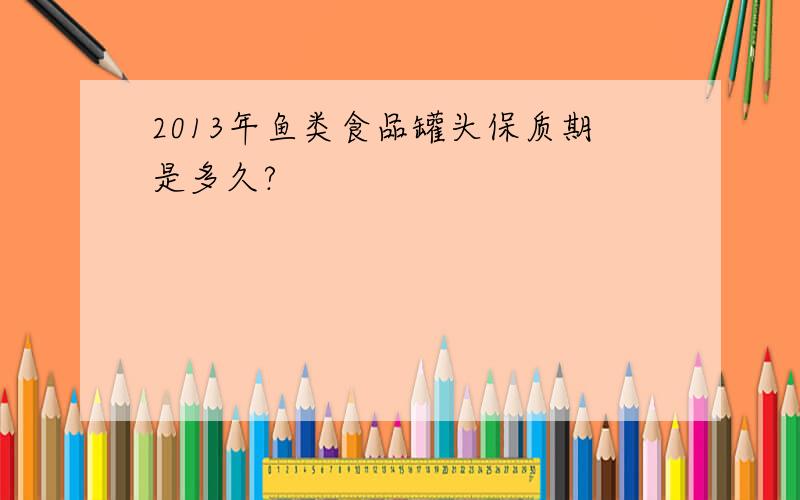 2013年鱼类食品罐头保质期是多久?