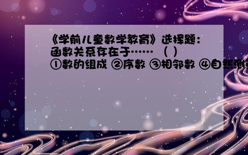 《学前儿童数学教育》选择题： 函数关系存在于…… （ ） ①数的组成 ②序数 ③相邻数 ④自然测量