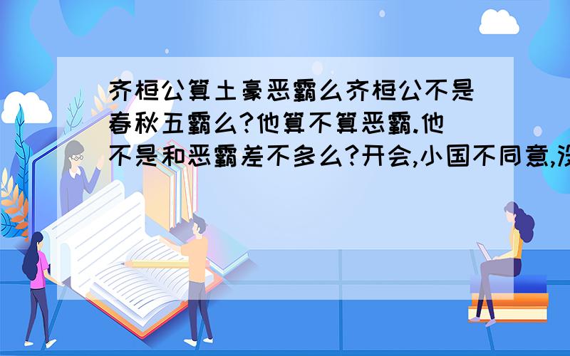 齐桓公算土豪恶霸么齐桓公不是春秋五霸么?他算不算恶霸.他不是和恶霸差不多么?开会,小国不同意,没关系的我让你看看戈.