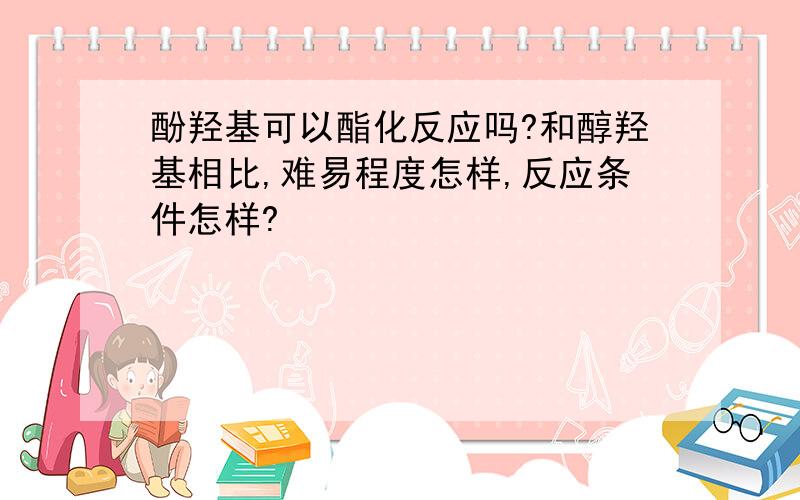 酚羟基可以酯化反应吗?和醇羟基相比,难易程度怎样,反应条件怎样?