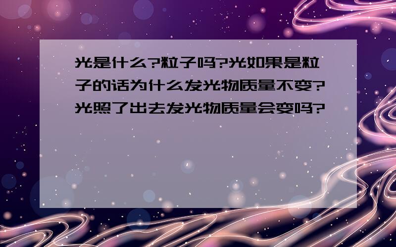 光是什么?粒子吗?光如果是粒子的话为什么发光物质量不变?光照了出去发光物质量会变吗?