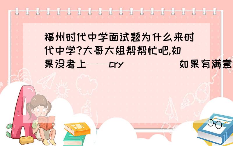 福州时代中学面试题为什么来时代中学?大哥大姐帮帮忙吧,如果没考上——cry          如果有满意答案悬赏100分,我替八辈祖宗感谢你,玩不了你对我的大恩大德.拜托了