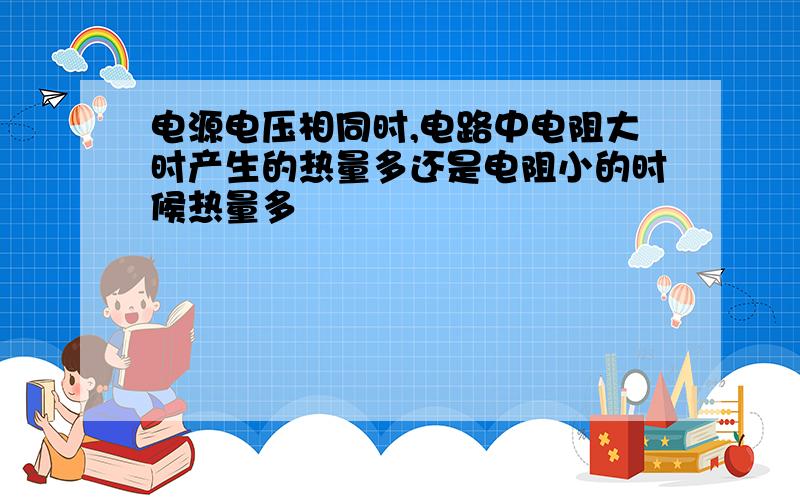 电源电压相同时,电路中电阻大时产生的热量多还是电阻小的时候热量多