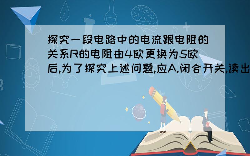 探究一段电路中的电流跟电阻的关系R的电阻由4欧更换为5欧后,为了探究上述问题,应A.闭合开关,读出电流表的读数B.闭合开关,将变阻器的滑片适当向左移C.改变电压表\电流表的量程D.闭合开关