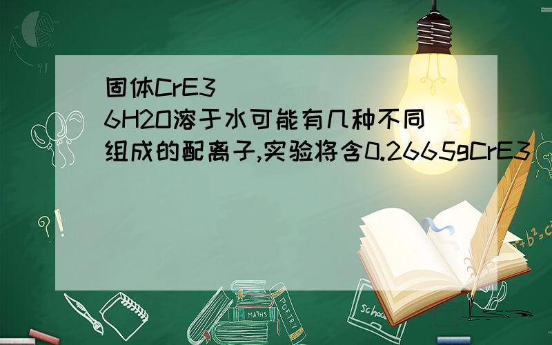 固体CrE3・6H2O溶于水可能有几种不同组成的配离子,实验将含0.2665gCrE3・6H2O的溶液通过H-离子交换树脂(只交换配阳离子),交换出的酸用0.125mol/L的氢氧化钠溶液8.00mL中和.已知配离子配位