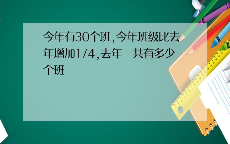 今年有30个班,今年班级比去年增加1/4,去年一共有多少个班