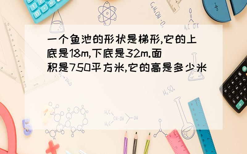 一个鱼池的形状是梯形,它的上底是18m,下底是32m.面积是750平方米,它的高是多少米