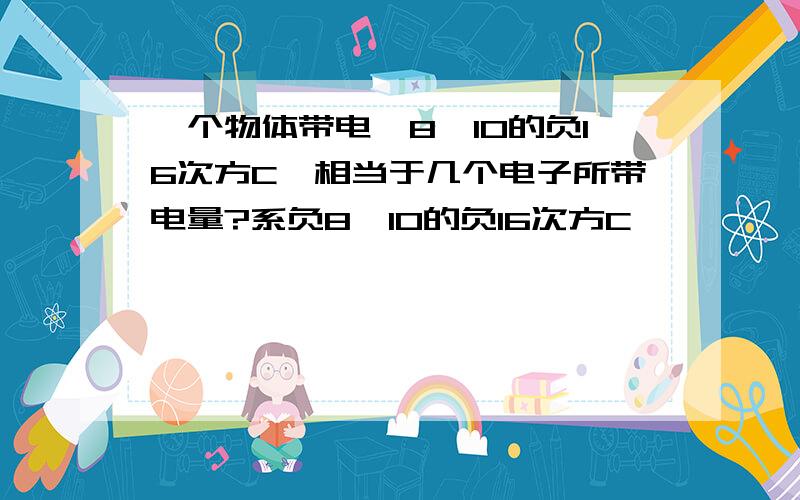 一个物体带电—8*10的负16次方C,相当于几个电子所带电量?系负8*10的负16次方C喔