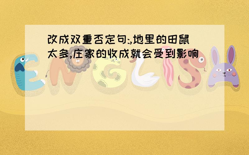 改成双重否定句:,地里的田鼠太多,庄家的收成就会受到影响