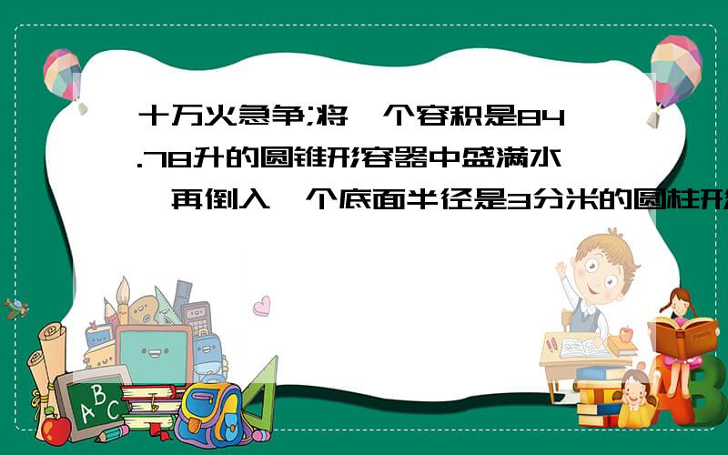 十万火急争;将一个容积是84.78升的圆锥形容器中盛满水,再倒入一个底面半径是3分米的圆柱形容器中将一个容积是84.78升的圆锥形容器中盛满水,再倒入一个底面半径是3分米的圆柱形容器中,水