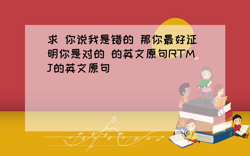 求 你说我是错的 那你最好证明你是对的 的英文原句RTMJ的英文原句