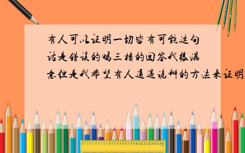 有人可以证明一切皆有可能这句话是错误的吗三楼的回答我很满意但是我希望有人通过诡辩的方法来证明他是错误的比如说 一楼跟二楼的回答 我们不能肯定他的发生 但同时也不能否定他的