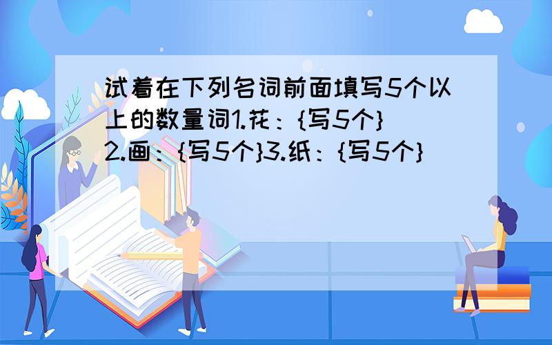 试着在下列名词前面填写5个以上的数量词1.花：{写5个}2.画：{写5个}3.纸：{写5个}