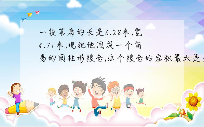 一段苇席的长是6.28米,宽4.71米,现把他围成一个简易的圆柱形粮仓,这个粮仓的容积最大是多少?