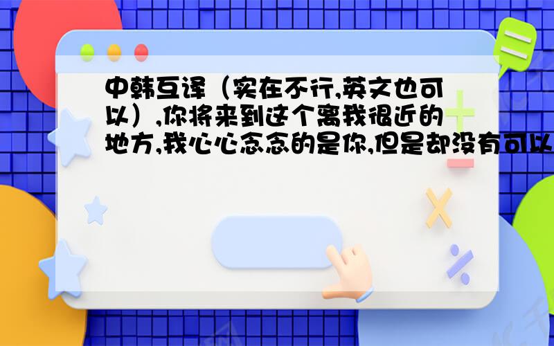 中韩互译（实在不行,英文也可以）,你将来到这个离我很近的地方,我心心念念的是你,但是却没有可以看到你的方法.叫我如何是好（不要那种逐字翻译的,大体意思对就行的）