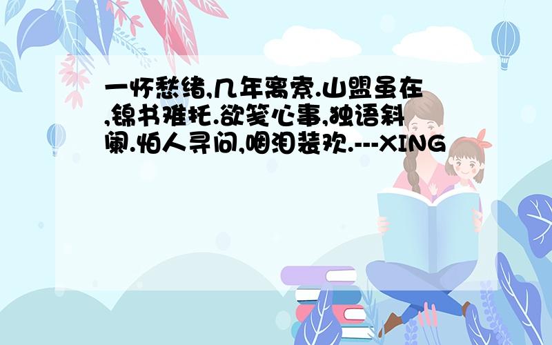 一怀愁绪,几年离索.山盟虽在,锦书难托.欲笺心事,独语斜阑.怕人寻问,咽泪装欢.---XING