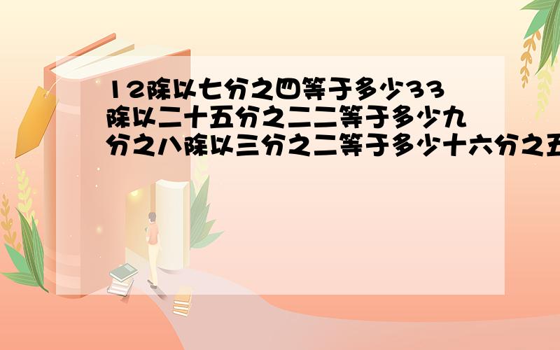 12除以七分之四等于多少33除以二十五分之二二等于多少九分之八除以三分之二等于多少十六分之五除以二十四分之五等于多少二十六分之十一除以三十九分之二十二等于多少十分之九除以二