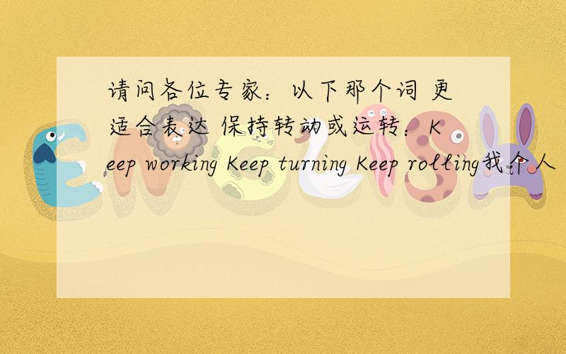 请问各位专家：以下那个词 更适合表达 保持转动或运转：Keep working Keep turning Keep rolling我个人 很想用Keep Turning 这个词来表达这个意思 但是不知道合适不 用于机械方面