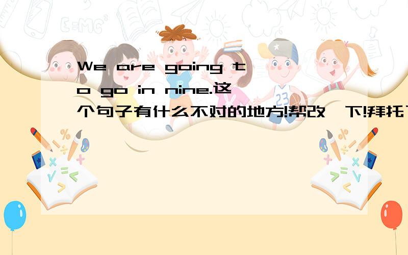 We are going to go in nine.这个句子有什么不对的地方!帮改一下!拜托了