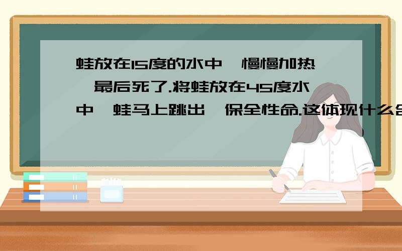 蛙放在15度的水中,慢慢加热,最后死了.将蛙放在45度水中,蛙马上跳出,保全性命.这体现什么含义?