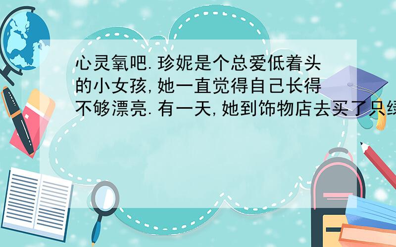 心灵氧吧.珍妮是个总爱低着头的小女孩,她一直觉得自己长得不够漂亮.有一天,她到饰物店去买了只绿色蝴蝶结,店主不断赞美她戴上蝴蝶结挺漂亮,珍妮虽不信,但是挺高兴,不由昂起了头,急于