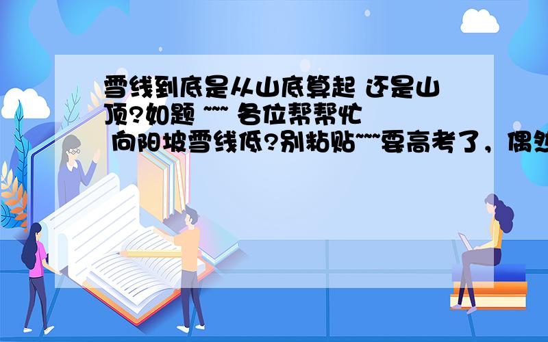 雪线到底是从山底算起 还是山顶?如题 ~~~ 各位帮帮忙 向阳坡雪线低?别粘贴~~~要高考了，偶然想到这问题，越想越迷糊，别粘贴了！！！ 给个实例吧，各位！！ 就是哪座山 哪坡向阳 然后哪