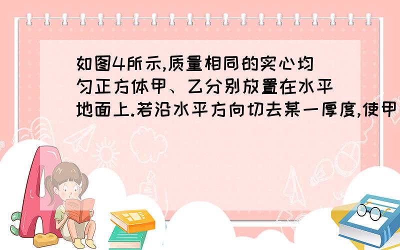 如图4所示,质量相同的实心均匀正方体甲、乙分别放置在水平地面上.若沿水平方向切去某一厚度,使甲、乙对地面的压力相同,则此时它们对地面的压强p甲 、p乙和切去的厚度h甲、h乙的关系是