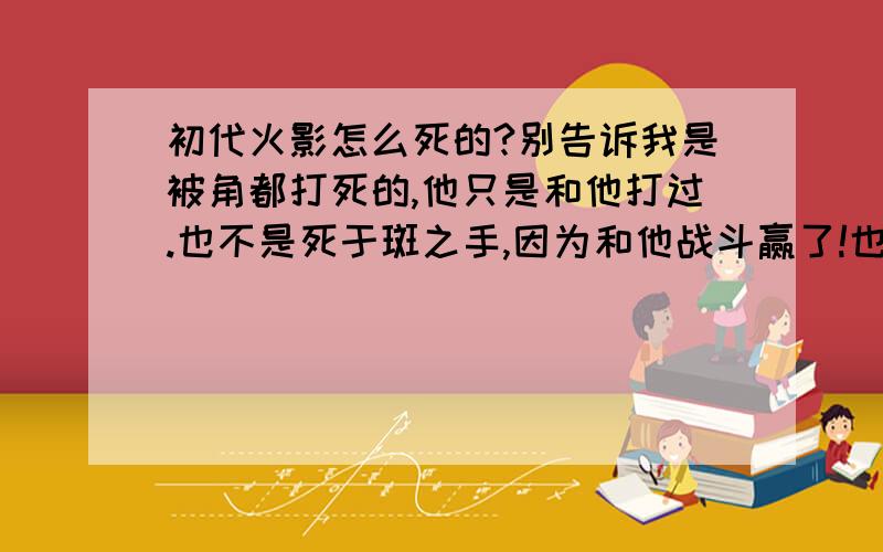 初代火影怎么死的?别告诉我是被角都打死的,他只是和他打过.也不是死于斑之手,因为和他战斗赢了!也不是老死的,因为被召唤出来的时候很年青!要是附加了在好多集漫画（动漫）,我一定顶!