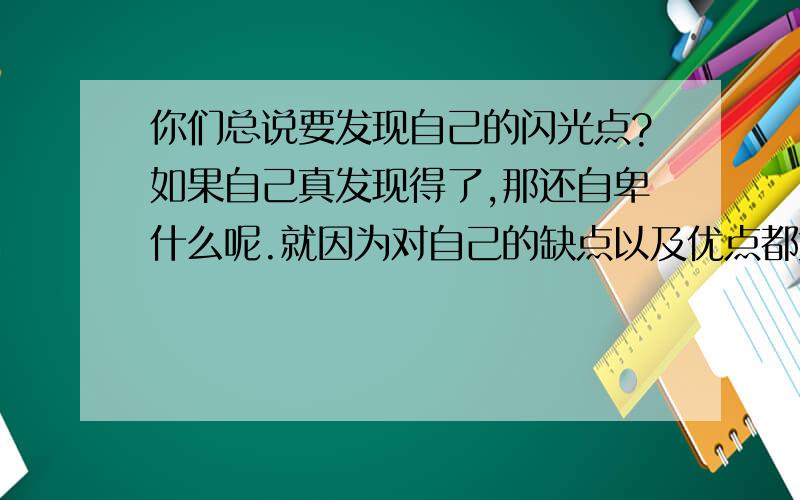 你们总说要发现自己的闪光点?如果自己真发现得了,那还自卑什么呢.就因为对自己的缺点以及优点都太清楚,即使自己认为最好的一面,别人也是不屑一顾的,所以才会自卑啊,才会觉得在别人面