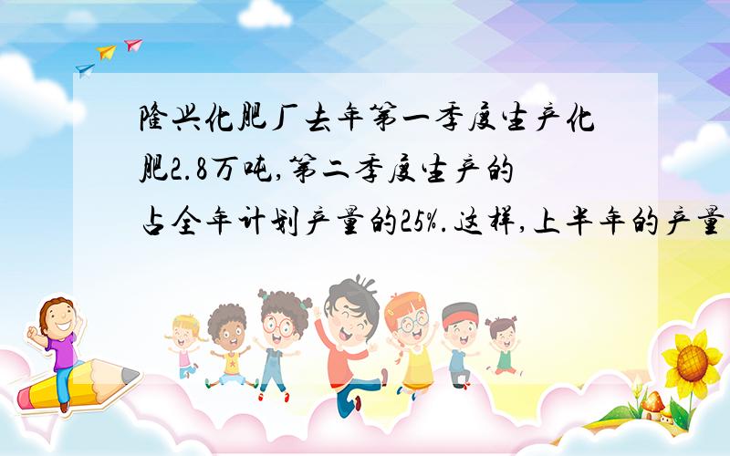 隆兴化肥厂去年第一季度生产化肥2.8万吨,第二季度生产的占全年计划产量的25%.这样,上半年的产量就占全年计划产量的3/5.这个化肥厂去年计划生产化肥多少吨?