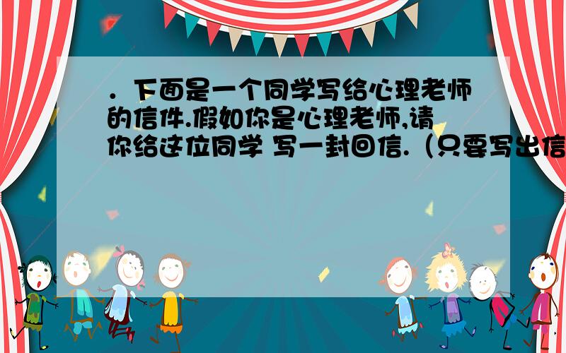 ．下面是一个同学写给心理老师的信件.假如你是心理老师,请你给这位同学 写一封回信.（只要写出信的提纲） ．下面是一个同学写给心理老师的信件.假如你是心理老师,请你给这位同学 写