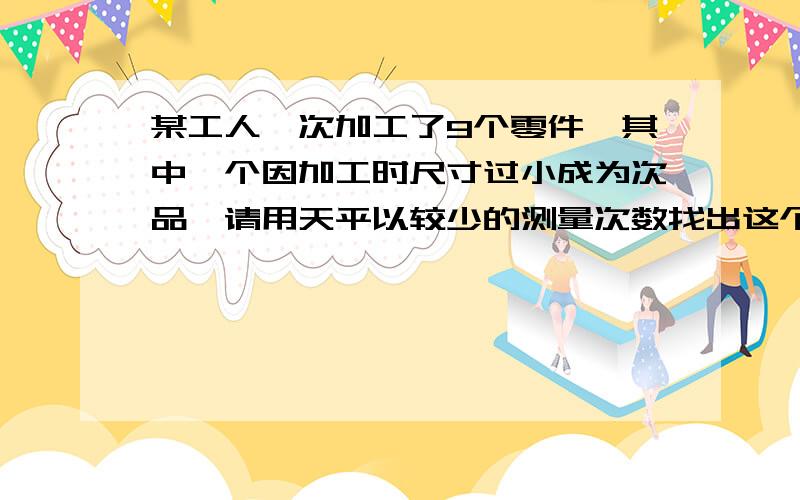 某工人一次加工了9个零件,其中一个因加工时尺寸过小成为次品,请用天平以较少的测量次数找出这个次品