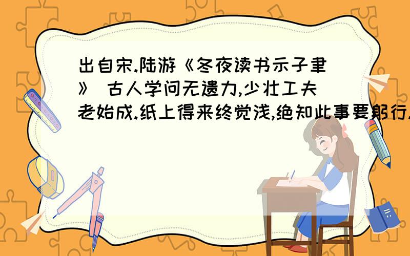 出自宋.陆游《冬夜读书示子聿》 古人学问无遗力,少壮工夫老始成.纸上得来终觉浅,绝知此事要躬行.子聿,陆游之子.①[绝知]彻底弄清.②[躬行]亲身实践.