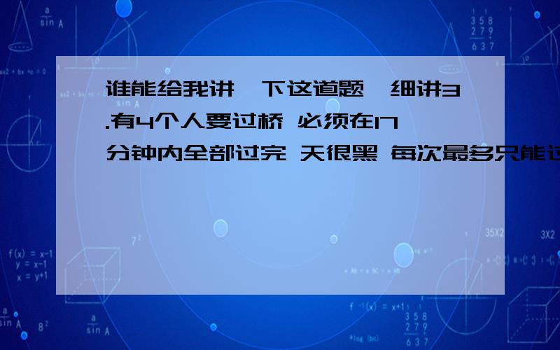 谁能给我讲一下这道题,细讲3.有4个人要过桥 必须在17分钟内全部过完 天很黑 每次最多只能过两个人 而且过桥的两个人必须有手电筒(只有一个) 两个人的速度不一样的情况下以速度慢的为准